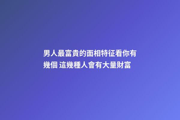 男人最富貴的面相特征看你有幾個 這幾種人會有大量財富